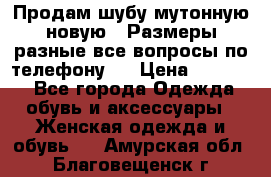 Продам шубу мутонную новую . Размеры разные,все вопросы по телефону.  › Цена ­ 10 000 - Все города Одежда, обувь и аксессуары » Женская одежда и обувь   . Амурская обл.,Благовещенск г.